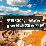 突破500台！Wafer Aligner晶圆校准器下线引关注（图4）