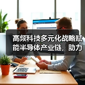 高频科技多元化战略赋能半导体产业链,助力产业增值“芯”发展(图2) 高频科技多元化战略赋能半导体产业链,助力产业增值“芯”发展(图2)